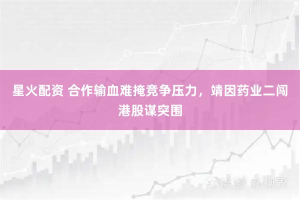 星火配资 合作输血难掩竞争压力，靖因药业二闯港股谋突围