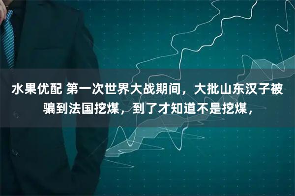 水果优配 第一次世界大战期间，大批山东汉子被骗到法国挖煤，到了才知道不是挖煤，