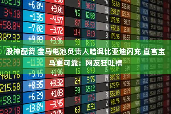 股神配资 宝马电池负责人暗讽比亚迪闪充 直言宝马更可靠：网友狂吐槽