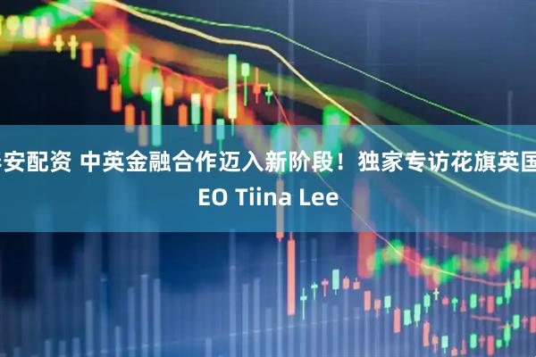 春安配资 中英金融合作迈入新阶段！独家专访花旗英国CEO Tiina Lee