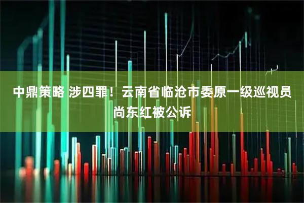 中鼎策略 涉四罪!云南省临沧市委原一级巡视员尚东红被公诉